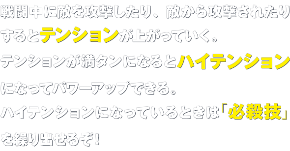 戦闘中に敵を攻撃したり、敵から攻撃されたりするとテンションが上がっていく。テンションが満タンになるとハイテンションになってパワーアップできる。ハイテンションになっているときは「必殺技」を繰り出せるぞ！