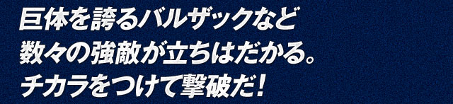 巨体を誇るバルザックなど数々の強敵が立ちはだかる。チカラをつけて撃破だ！