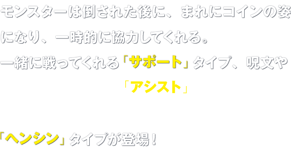 モンスターは倒された後に、まれにコインの姿になり、一時的に協力してくれる。一緒に戦ってくれる「サポート」タイプ、呪文や特技で助けてくれる「アシスト」タイプに加えて、そのモンスターの姿に変身して戦えるようになる「ヘンシン」タイプが登場！