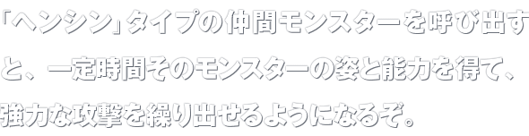 「ヘンシン」タイプの仲間モンスターを呼び出すと、一定時間そのモンスターの姿と能力を得て、強力な攻撃を繰り出せるようになるぞ。