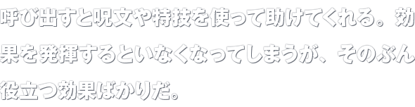 呼び出すと呪文や特技を使って助けてくれる。効果を発揮するといなくなってしまうが、そのぶん役立つ効果ばかりだ。