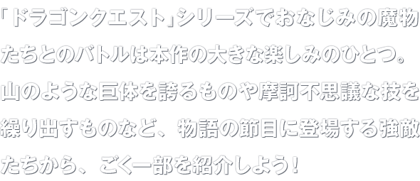 「ドラゴンクエスト」シリーズでおなじみの魔物たちとのバトルは本作の大きな楽しみのひとつ。山のような巨体を誇るものや摩訶不思議な技を繰り出すものなど、物語の節目に登場する強敵たちから、ごく一部を紹介しよう！