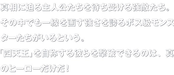 真相に迫る主人公たちを待ち受ける強敵たち。その中でも一線を画す強さを誇るボス級モンスターたちがいるという。「四天王」を自称する彼らを撃破できるのは、真のヒーローだけだ！