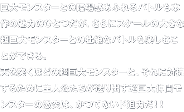 巨大モンスターとの臨場感あふれるバトルも本作の魅力のひとつだが、さらにスケールの大きな超巨大モンスターとの壮絶なバトルも楽しむことができる。天を突くほどの超巨大モンスターと、それに対抗するために主人公たちが送り出す超巨大仲間モンスターの激突は、かつてないド迫力だ！！