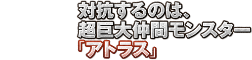 対抗するのは、超巨大仲間モンスター「アトラス」