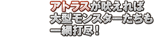 アトラスが吠えれば大型モンスターたちも一網打尽！