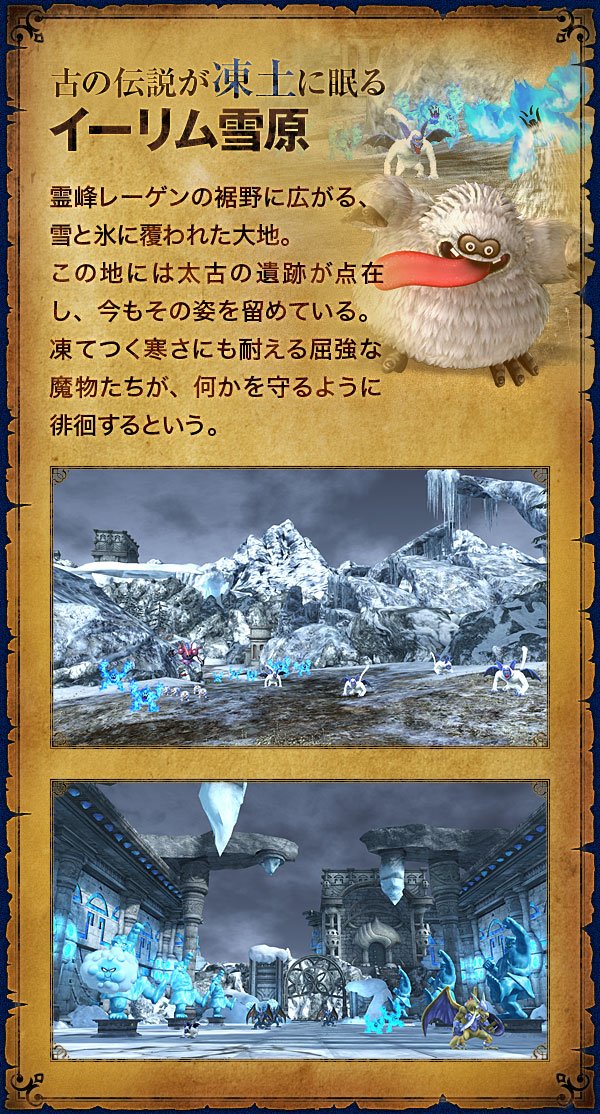 【古の伝説が凍土に眠る イーリム雪原】霊峰レーゲンの裾野に広がる、雪と氷に覆われた大地。この地には太古の遺跡が点在し、今もその姿を留めている。凍てつく寒さにも耐える屈強な魔物たちが、何かを守るように徘徊するという。