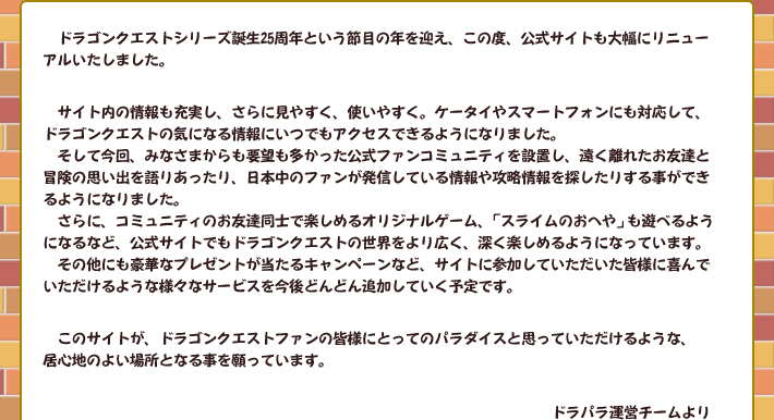 ドラゴンクエストシリーズ誕生25周年という節目の年を迎え、この度、公式サイトも大幅にリニューアルいたしました。
　サイト内の情報も充実し、さらに見やすく、使いやすく。ケータイやスマートフォンにも対応して、ドラゴンクエストの気になる情報にいつでもアクセスできるようになりました。
　そして今回、みなさまからも要望も多かった公式ファンコミュニティを設置し、遠く離れたお友達と冒険の思い出を語りあったり、日本中のファンが発信している情報や攻略情報を探したりする事ができるようになりました。
　さらに、コミュニティのお友達同士で楽しめるオリジナルゲーム、「スライムのおへや」も遊べるようになるなど、公式サイトでもドラゴンクエストの世界をより広く、深く楽しめるようになっています。
　その他にも豪華なプレゼントが当たるキャンペーンなど、サイトに参加していただいた皆様に喜んでいただけるような様々なサービスを今後どんどん追加していく予定です。
　このサイトが、ドラゴンクエストファンの皆様にとってのパラダイスと思っていただけるような、
居心地のよい場所となる事を願っています。ドラパラ運営チームより