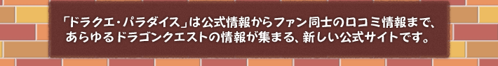 「ドラクエ・パラダイス」は公式情報からファン同士の口コミ情報まで、あらゆるドラゴンクエストの情報が集まる、新しい公式サイトです。