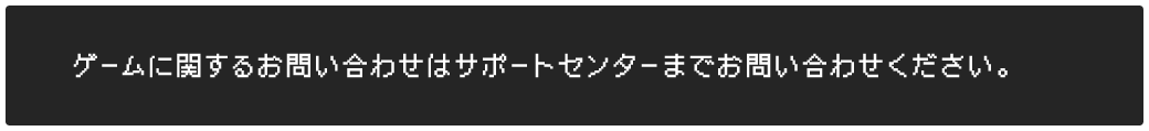 ゲームに関するお問い合わせはサポートセンターまでお問い合わせください。