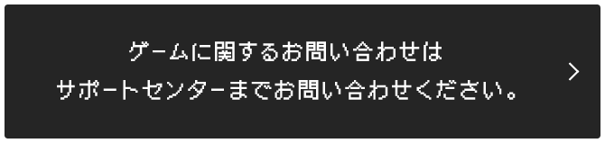 ゲームに関するお問い合わせはサポートセンターまでお問い合わせください。