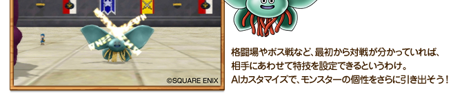 格闘場やボス戦など、最初から対戦が分かっていれば、相手にあわせて特技を設定できるというわけ。ＡＩカスタマイズで、モンスターの個性をさらに引き出そう！