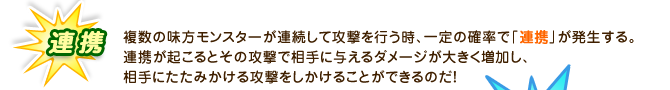 連携：複数の味方モンスターが連続して攻撃を行う時、一定の確率で「連携」が発生する。連携が起こるとその攻撃で相手に与えるダメージが大きく増加し、相手にたたみかける攻撃をしかけることができるのだ！