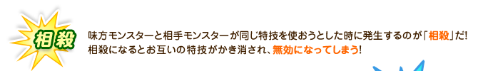 相殺：味方モンスターと相手モンスターが同じ特技を使おうとした時に発生するのが「相殺」だ！相殺になるとお互いの特技がかき消され、無効になってしまう！