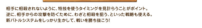 相手に相殺されないように、特技を使うタイミングを見計らうことがポイント。逆に、相手からの攻撃を防ぐために、わざと相殺を狙う、といった戦略も使える。新バトルシステムをしっかり生かして、戦いを勝ち抜こう！