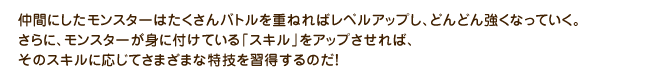 仲間にしたモンスターはたくさんバトルを重ねればレベルアップし、どんどん強くなっていく。さらに、モンスターが身に付けている「スキル」をアップさせれば、そのスキルに応じてさまざまな特技を習得するのだ！