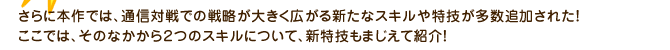 さらに本作では、通信対戦での戦略が大きく広がる新たなスキルや特技が多数追加された！ここでは、そのなかから２つのスキルについて、新特技もまじえて紹介！