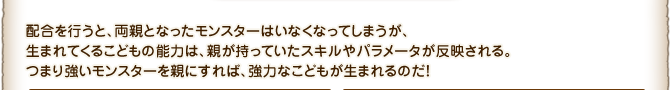 配合を行うと、両親となったモンスターはいなくなってしまうが、生まれてくるこどもの能力は、親が持っていたスキルやパラメータが反映される。つまり強いモンスターを親にすれば、強力なこどもが生まれるのだ！