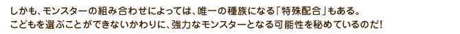 しかも、モンスターの組み合わせによっては、唯一の種族になる「特殊配合」もある。こどもを選ぶことができないかわりに、強力なモンスターとなる可能性を秘めているのだ！