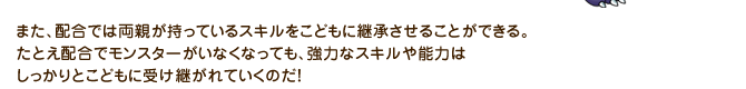 また、配合では両親が持っているスキルをこどもに継承させることができる。たとえ配合でモンスターがいなくなっても、強力なスキルや能力はしっかりとこどもに受け継がれていくのだ！