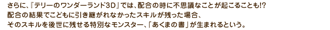 さらに、『テリーのワンダーランド3D』では、配合の時に不思議なことが起こることも!?配合の結果でこどもに引き継がれなかったスキルが残った場合、そのスキルを後世に残せる特別なモンスター、「あくまの書」が生まれるという。