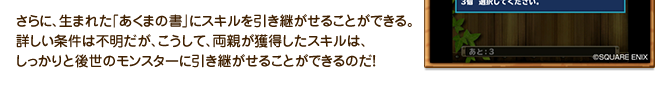 さらに、生まれた「あくまの書」にスキルを引き継がせることができる。詳しい条件は不明だが、こうして、両親が獲得したスキルは、しっかりと後世のモンスターに引き継がせることができるのだ！