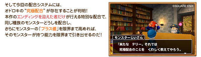 そして今回の配合システムには、オドロキの“究極配合”が存在することが判明！本作のエンディングを迎えた者だけが行える特別な配合で、同じ種族のモンスターどうしを配合し、さらにモンスターの「プラス値」を限界まで高めれば、そのモンスターが持つ能力を限界まで引き出せるのだ！