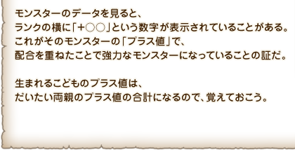 モンスターのデータを見ると、ランクの横に「＋○○」という数字が表示されていることがある。これがそのモンスターの「プラス値」で、配合を重ねたことで強力なモンスターになっていることの証だ。生まれるこどものプラス値は、だいたい両親のプラス値の合計になるので、覚えておこう