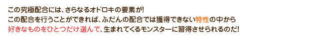 この究極配合には、さらなるオドロキの要素が！この配合を行うことができれば、ふだんの配合では獲得できない特性の中から好きなものをひとつだけ選んで、生まれてくるモンスターに習得させられるのだ！