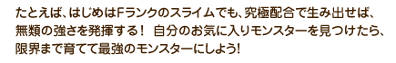 たとえば、はじめはFランクのスライムでも、究極配合で生み出せば、無類の強さを発揮する！自分のお気に入りモンスターを見つけたら、限界まで育てて最強のモンスターにしよう！