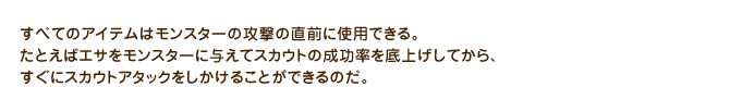 すべてのアイテムはモンスターの攻撃の直前に使用できる。たとえばエサをモンスターに与えてスカウトの成功率を底上げしてから、すぐにスカウトアタックをしかけることができるのだ。