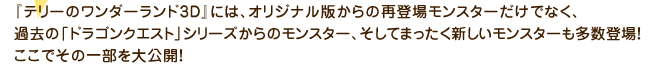 『テリーのワンダーランド3D』には、オリジナル版からの再登場モンスターだけでなく、過去の「ドラゴンクエスト」シリーズからのモンスター、そしてまったく新しいモンスターも多数登場！ここでその一部を大公開！