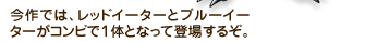 今作では、レッドイーターとブルーイーターがコンビで１体となって登場するぞ。