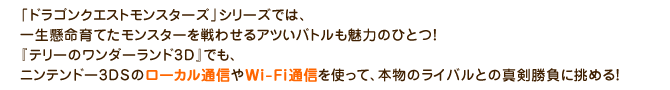 「ドラゴンクエストモンスターズ」シリーズでは、一生懸命育てたモンスターを戦わせるアツいバトルも魅力のひとつ！『テリーのワンダーランド3D』でも、ニンテンドー3DSのローカル通信やWi-Fi通信を使って、本物のライバルとの真剣勝負に挑める！