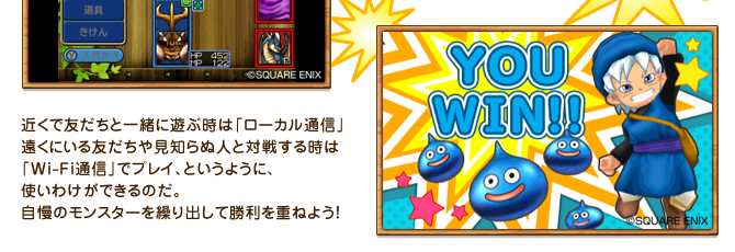 近くで友だちと一緒に遊ぶ時は「ローカル通信」遠くにいる友だちや見知らぬ人と対戦する時は「Wi-Fi通信」でプレイ、というように、使いわけができるのだ。自慢のモンスターを繰り出して勝利を重ねよう！