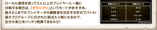 ローカル通信を使って３人以上のプレイヤーと一緒に対戦する場合は、「グランプリ」というモードがおすすめ。最大８人までのプレイヤーから優勝者を決定する形式でバトル！最大で２グループに分かれた総当たり戦になるので、自分の実力をバッチリ発揮できるのだ！