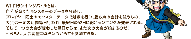 Wi-Fiランキングバトルとは、自分が育てたモンスターのデータを登録し、プレイヤー同士のモンスターデータで対戦を行い、勝ち点の合計を競うもの。大会は一定の期間毎日行われ、最終日の翌日に総合ランキングが発表される。そして一つの大会が終わった翌日からは、また次の大会が始まるのだ！もちろん、大会開催中ならいつからでも参加できる。