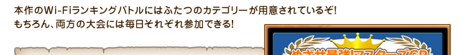 本作のWi-Fiランキングバトルにはふたつのカテゴリーが用意されているぞ！もちろん、両方の大会には毎日それぞれ参加できる！