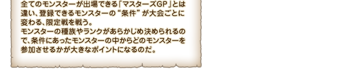 全てのモンスターが出場できる「マスターズGP」とは違い、登録できるモンスターの“条件”が大会ごとに変わる、限定戦を戦う。モンスターの種族やランクがあらかじめ決められるので、条件にあったモンスターの中からどのモンスターを参加させるかが大きなポイントになるのだ。