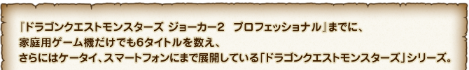 『ドラゴンクエストモンスターズ ジョーカー２　プロフェッショナル』までに、家庭用ゲーム機だけでも６タイトルを数え、さらにはケータイ、スマートフォンにまで展開している「ドラゴンクエストモンスターズ」シリーズ。