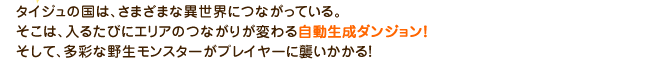 タイジュの国は、さまざまな異世界につながっている。そこは、入るたびにエリアのつながりが変わる自動生成ダンジョン！そして、多彩な野生モンスターがプレイヤーに襲いかかる！