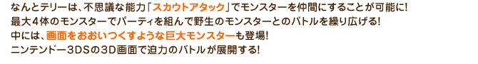 なんとテリーは、不思議な能力「スカウトアタック」でモンスターを仲間にすることが可能に！最大４体のモンスターでパーティを組んで野生のモンスターとのバトルを繰り広げる！中には、画面を多いつくすような巨大モンスターも登場！ニンテンドー３DSの３D画面で迫力のバトルが展開する！