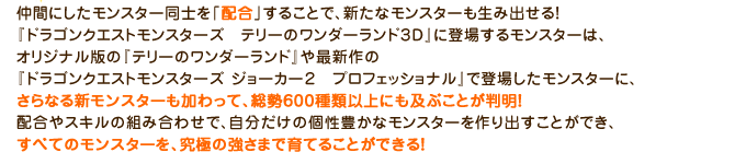 仲間にしたモンスター同士を「配合」することで、新たなモンスターも生み出せる！『ドラゴンクエストモンスターズ　テリーのワンダーランド３D』に登場するモンスターは、オリジナル版の『テリーのワンダーランド』や最新作の『ドラゴンクエストモンスターズ ジョーカー２　プロフェッショナル』で登場したモンスターに、さらなる新モンスターも加わって、総勢600種類以上にも及ぶことが判明！配合やスキルの組み合わせで、自分だけの個性豊かなモンスターを作り出すことができ、すべてのモンスターを、究極の強さまで育てることができる！