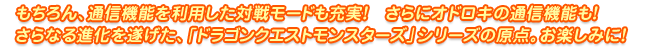 もちろん、通信機能を利用した対戦モードも充実！　さらにオドロキの通信機能も！さらなる進化を遂げた、「ドラゴンクエストモンスターズ」シリーズの原点。お楽しみに！