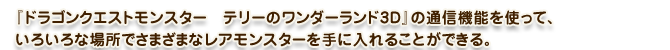 『ドラゴンクエストモンスター　テリーのワンダーランド3D』の通信機能を使って、いろいろな場所でさまざまなレアモンスターを手に入れることができる。