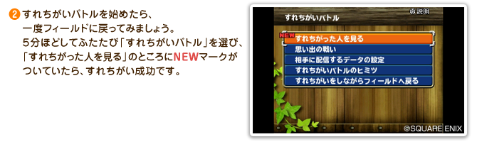 ②すれちがいバトルを始めたら、一度フィールドに戻ってみましょう。５分ほどしてふたたび「すれちがいバトル」を選び、「すれちがった人を見る」のところにNEWマークがついていたら、すれちがい成功です。