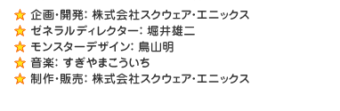 ■企畫?開発：株式會社スクウェア?エニックス■ゼネラルディレクター：堀井雄二■モンスターデザイン：鳥山明■音楽：すぎやまこういち■制作?販売：株式會社スクウェア?エニックス