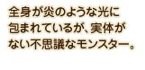 全身が炎のような光に包まれているが、実体がない不思議なモンスター。