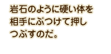 岩石のように硬い体を相手にぶつけて押しつぶすのだ。