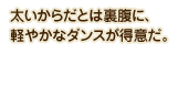 太いからだとは裏腹に、軽やかなダンスが得意だ。